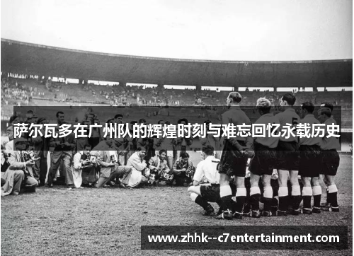 萨尔瓦多在广州队的辉煌时刻与难忘回忆永载历史 萨尔瓦多在广州队的辉煌时刻与难忘回忆永载历史