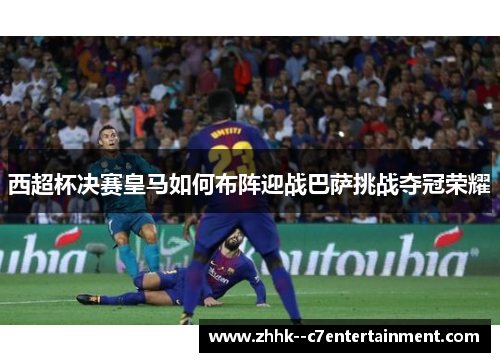 西超杯决赛皇马如何布阵迎战巴萨挑战夺冠荣耀