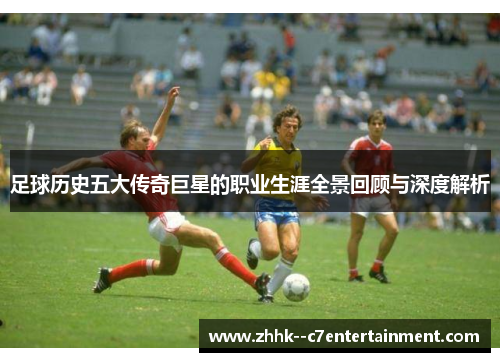 足球历史五大传奇巨星的职业生涯全景回顾与深度解析