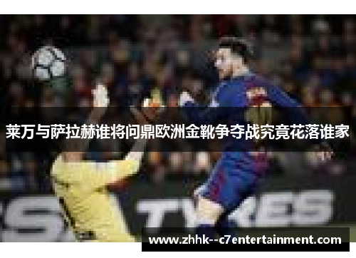 莱万与萨拉赫谁将问鼎欧洲金靴争夺战究竟花落谁家