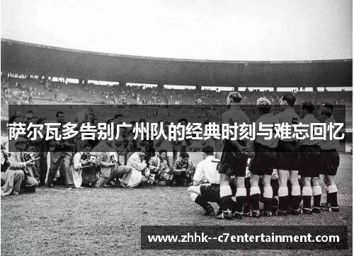 萨尔瓦多告别广州队的经典时刻与难忘回忆