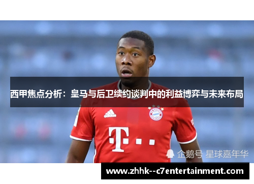 西甲焦点分析：皇马与后卫续约谈判中的利益博弈与未来布局