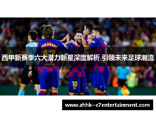 西甲新赛季六大潜力新星深度解析 引领未来足球潮流