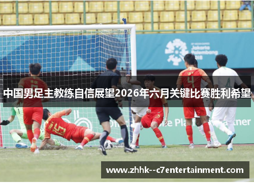 中国男足主教练自信展望2026年六月关键比赛胜利希望 中国男足主教练自信展望2026年六月关键比赛胜利希望