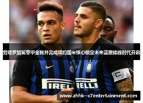 劳塔罗加冕意甲金靴并完成续约国米核心锁定未来蓝黑锋线时代开启