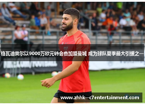 格瓦迪奥尔以9000万欧元转会费加盟曼城 成为球队夏季最大引援之一
