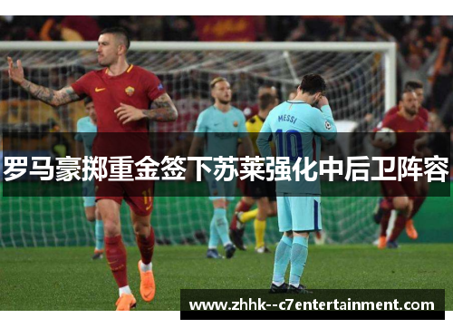 罗马豪掷重金签下苏莱强化中后卫阵容 罗马豪掷重金签下苏莱强化中后卫阵容