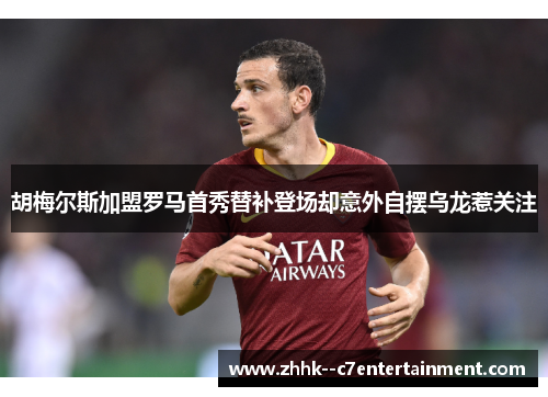 胡梅尔斯加盟罗马首秀替补登场却意外自摆乌龙惹关注