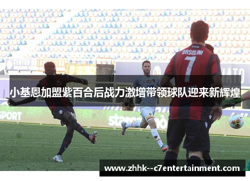 小基恩加盟紫百合后战力激增带领球队迎来新辉煌 小基恩加盟紫百合后战力激增带领球队迎来新辉煌