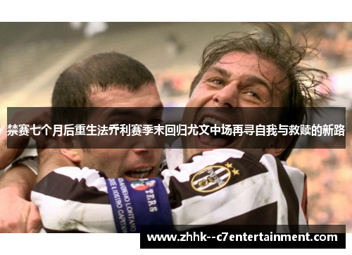 禁赛七个月后重生法乔利赛季末回归尤文中场再寻自我与救赎的新路